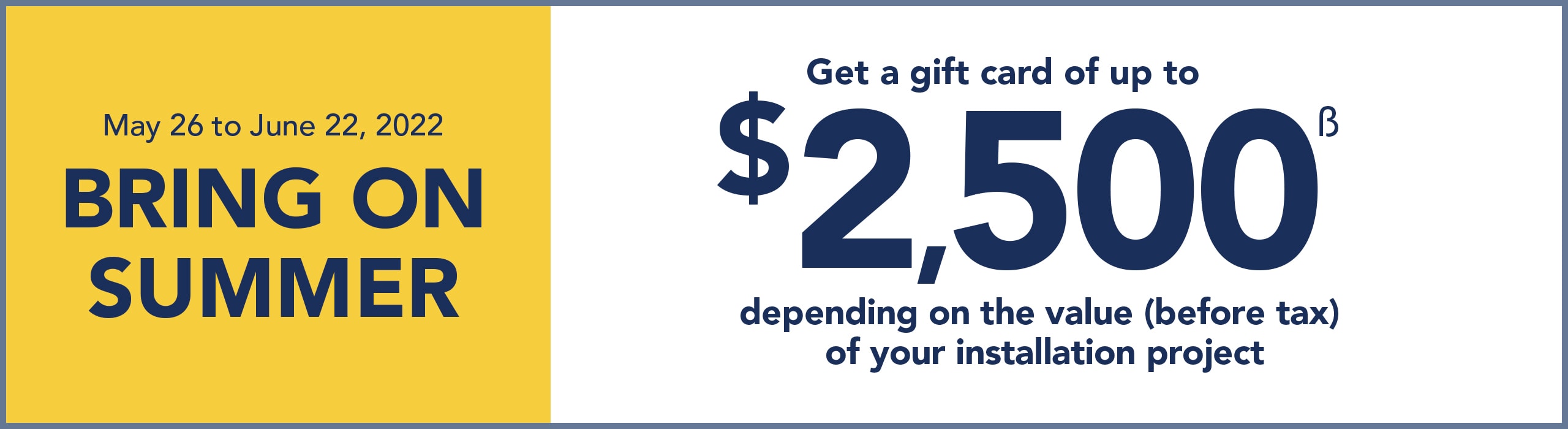 Until June 22, Get a gift card of up to $2,500 depending on the value (before tax) of your installation project

